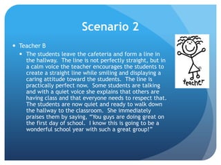 Scenario 2
 Teacher B
 The students leave the cafeteria and form a line in
the hallway. The line is not perfectly straight, but in
a calm voice the teacher encourages the students to
create a straight line while smiling and displaying a
caring attitude toward the students. The line is
practically perfect now. Some students are talking
and with a quiet voice she explains that others are
having class and that everyone needs to respect that.
The students are now quiet and ready to walk down
the hallway to the classroom. She immediately
praises them by saying, “You guys are doing great on
the first day of school. I know this is going to be a
wonderful school year with such a great group!”
 