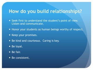How do you build relationships?
 Seek first to understand the student’s point of view.
Listen and communicate.
 Honor your students as human beings worthy of respect.
 Keep your promises.
 Be kind and courteous. Caring is key.
 Be loyal.
 Be fair.
 Be consistent.
 