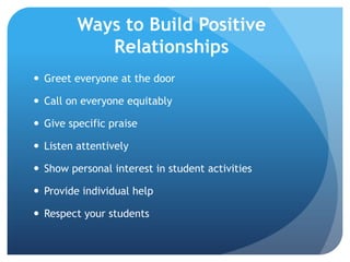 Ways to Build Positive
Relationships
 Greet everyone at the door
 Call on everyone equitably
 Give specific praise
 Listen attentively
 Show personal interest in student activities
 Provide individual help
 Respect your students
 