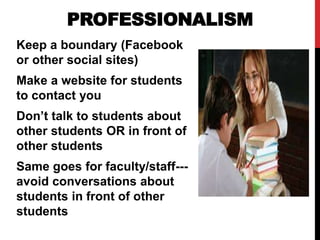 PROFESSIONALISM
Keep a boundary (Facebook
or other social sites)
Make a website for students
to contact you
Don’t talk to students about
other students OR in front of
other students
Same goes for faculty/staff---
avoid conversations about
students in front of other
students