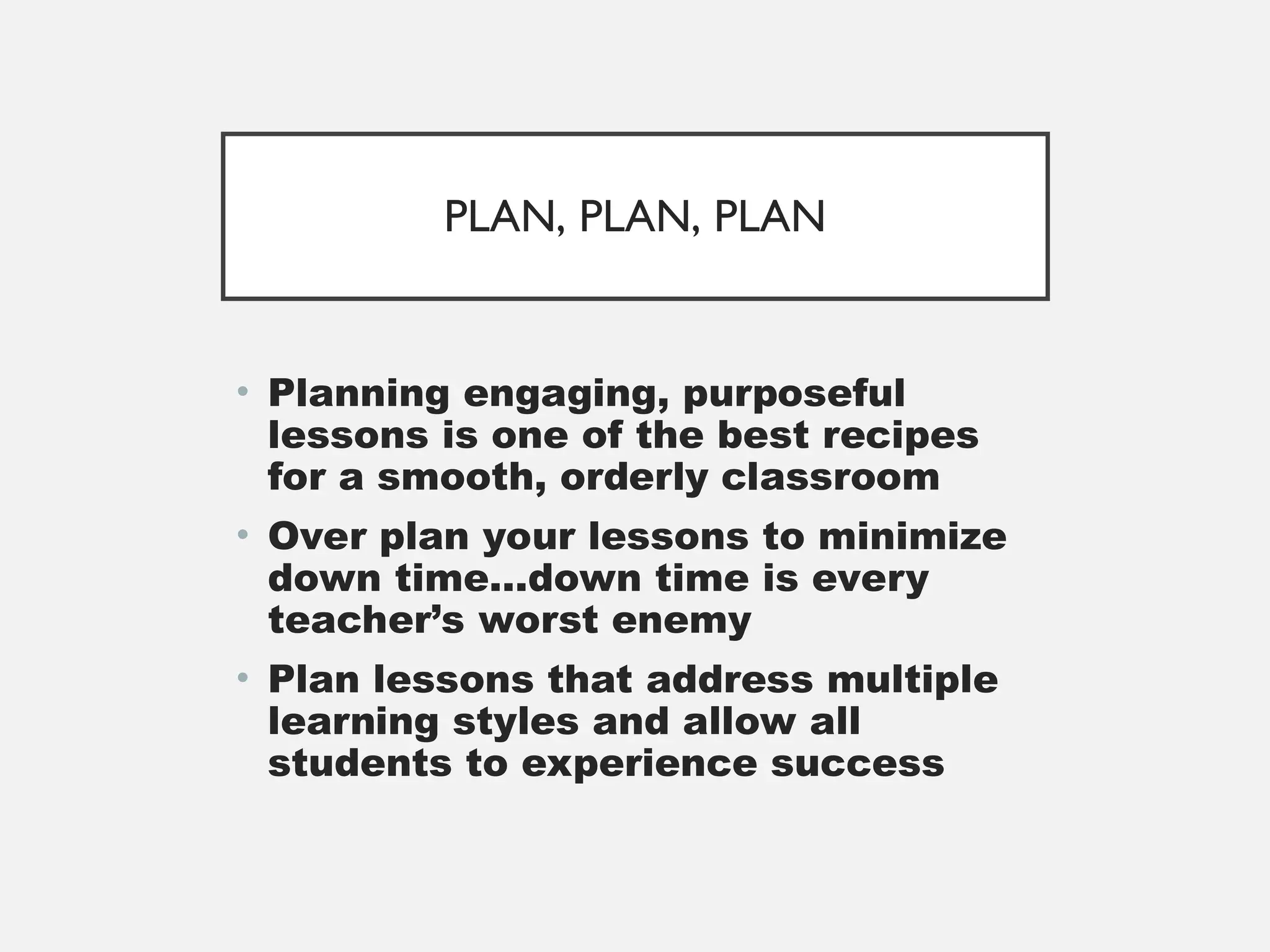 PLAN, PLAN, PLAN
• Planning engaging, purposeful
lessons is one of the best recipes
for a smooth, orderly classroom
• Over plan your lessons to minimize
down time…down time is every
teacher’s worst enemy
• Plan lessons that address multiple
learning styles and allow all
students to experience success
 