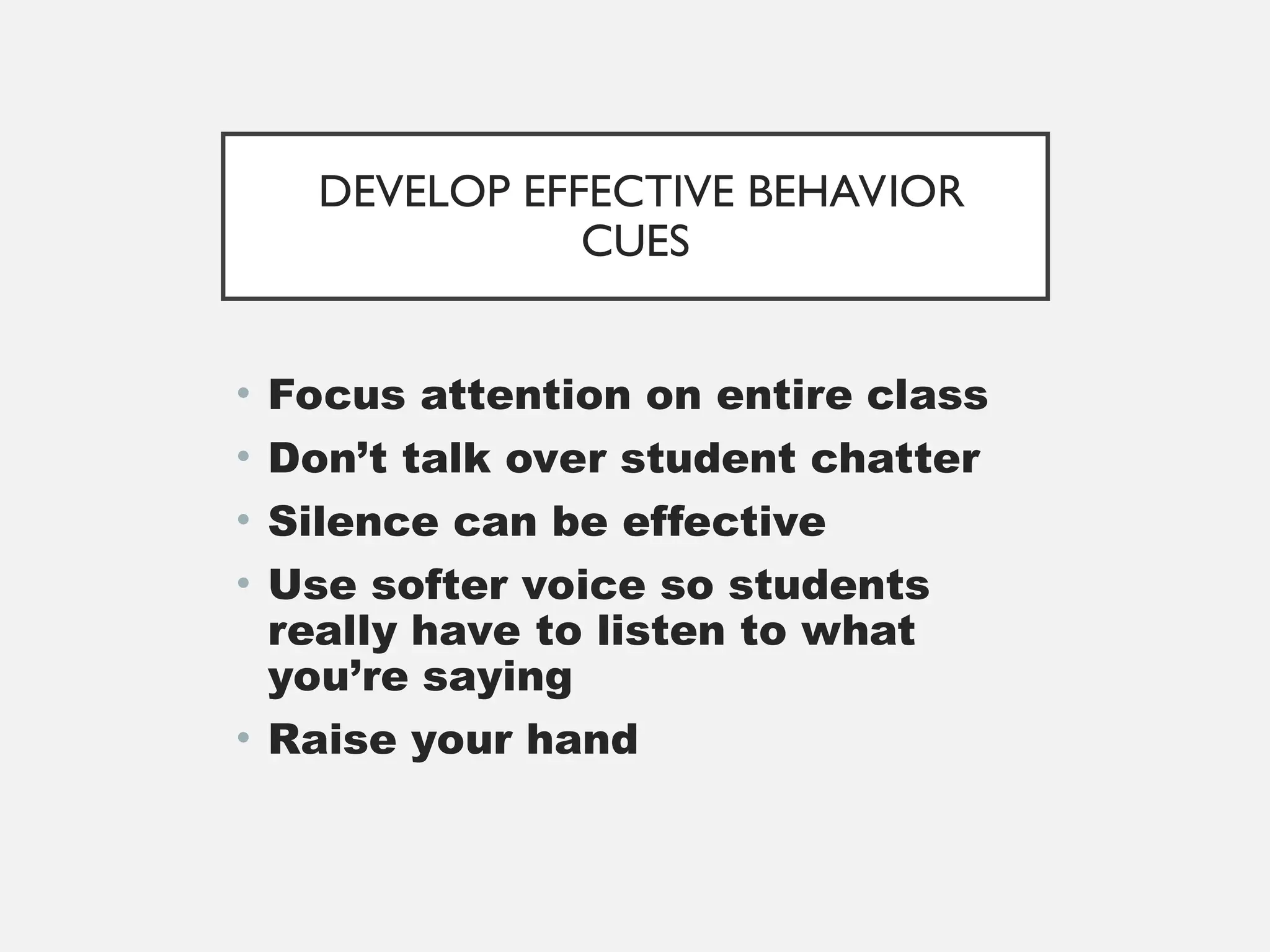 DEVELOP EFFECTIVE BEHAVIOR
CUES
• Focus attention on entire class
• Don’t talk over student chatter
• Silence can be effective
• Use softer voice so students
really have to listen to what
you’re saying
• Raise your hand
 