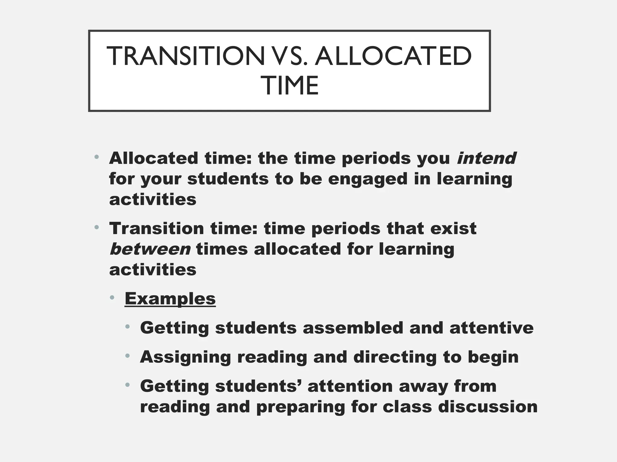 TRANSITION VS. ALLOCATED
TIME
• Allocated time: the time periods you intend
for your students to be engaged in learning
activities
• Transition time: time periods that exist
between times allocated for learning
activities
• Examples
• Getting students assembled and attentive
• Assigning reading and directing to begin
• Getting students’ attention away from
reading and preparing for class discussion
 