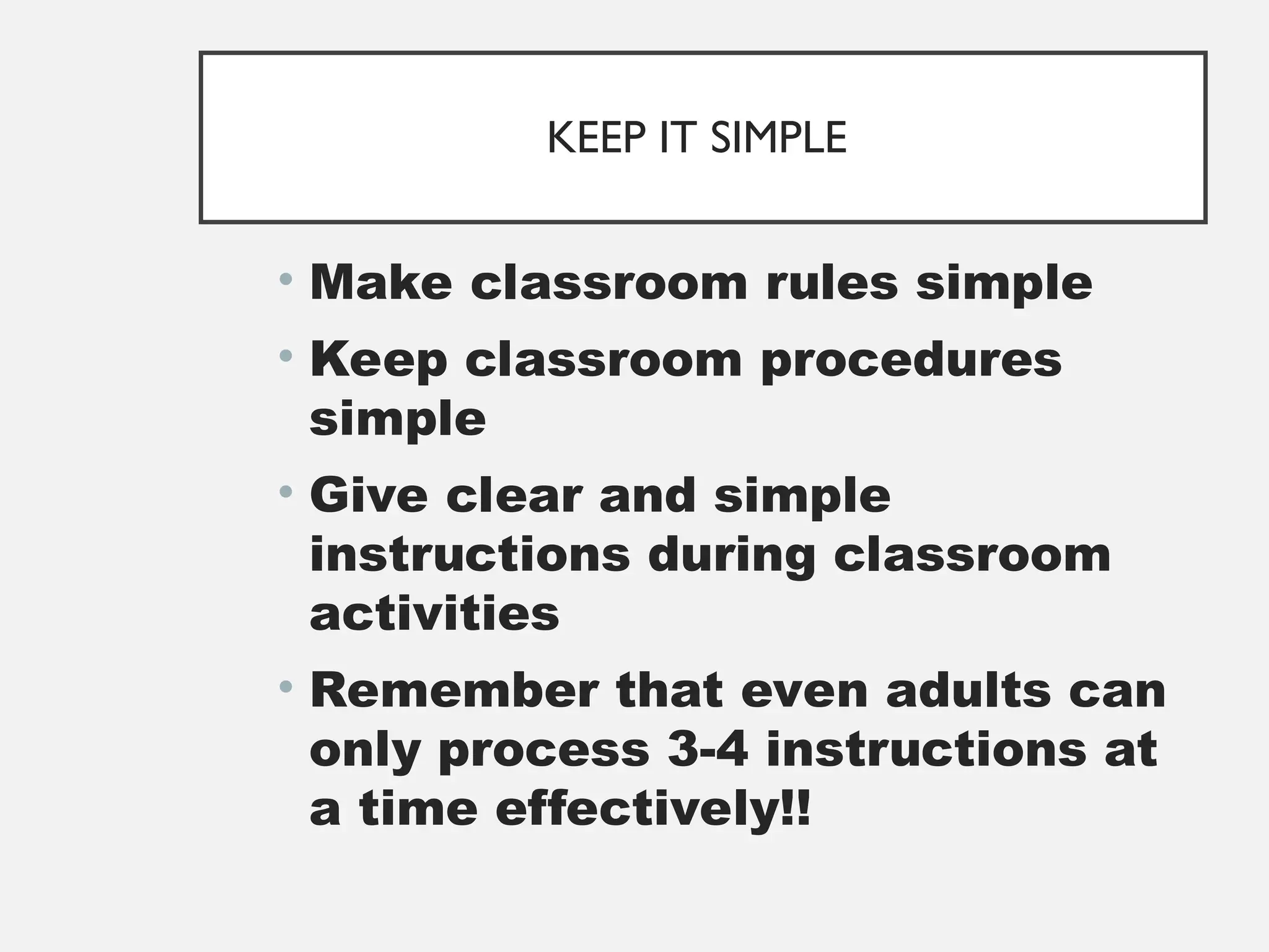 KEEP IT SIMPLE
• Make classroom rules simple
• Keep classroom procedures
simple
• Give clear and simple
instructions during classroom
activities
• Remember that even adults can
only process 3-4 instructions at
a time effectively!!
 