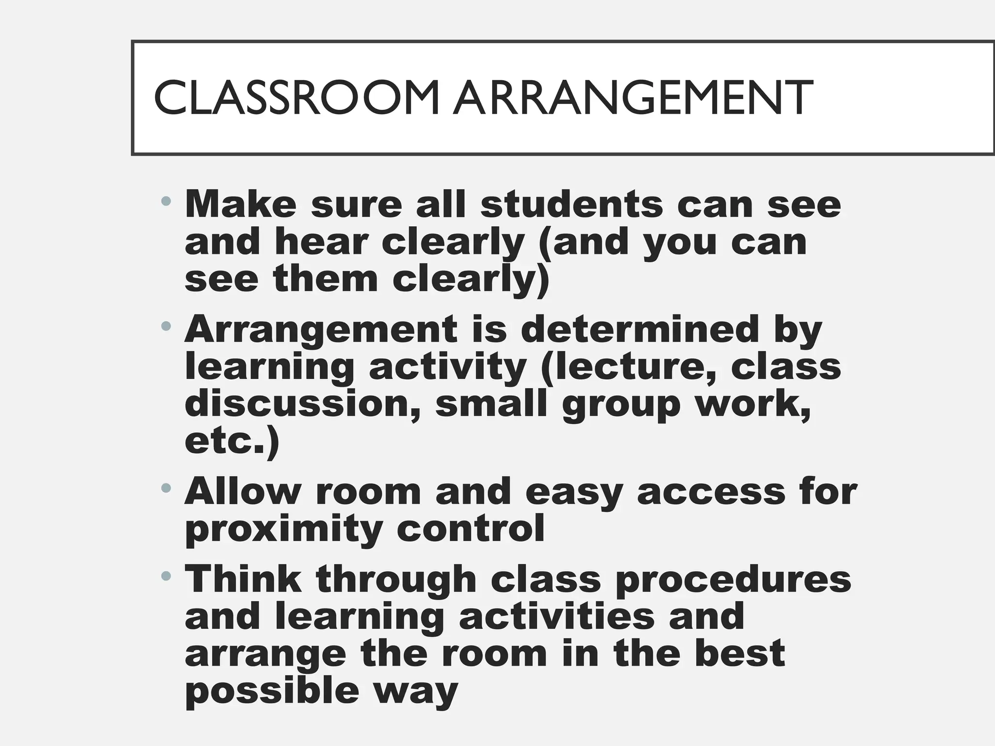 CLASSROOM ARRANGEMENT
• Make sure all students can see
and hear clearly (and you can
see them clearly)
• Arrangement is determined by
learning activity (lecture, class
discussion, small group work,
etc.)
• Allow room and easy access for
proximity control
• Think through class procedures
and learning activities and
arrange the room in the best
possible way
 