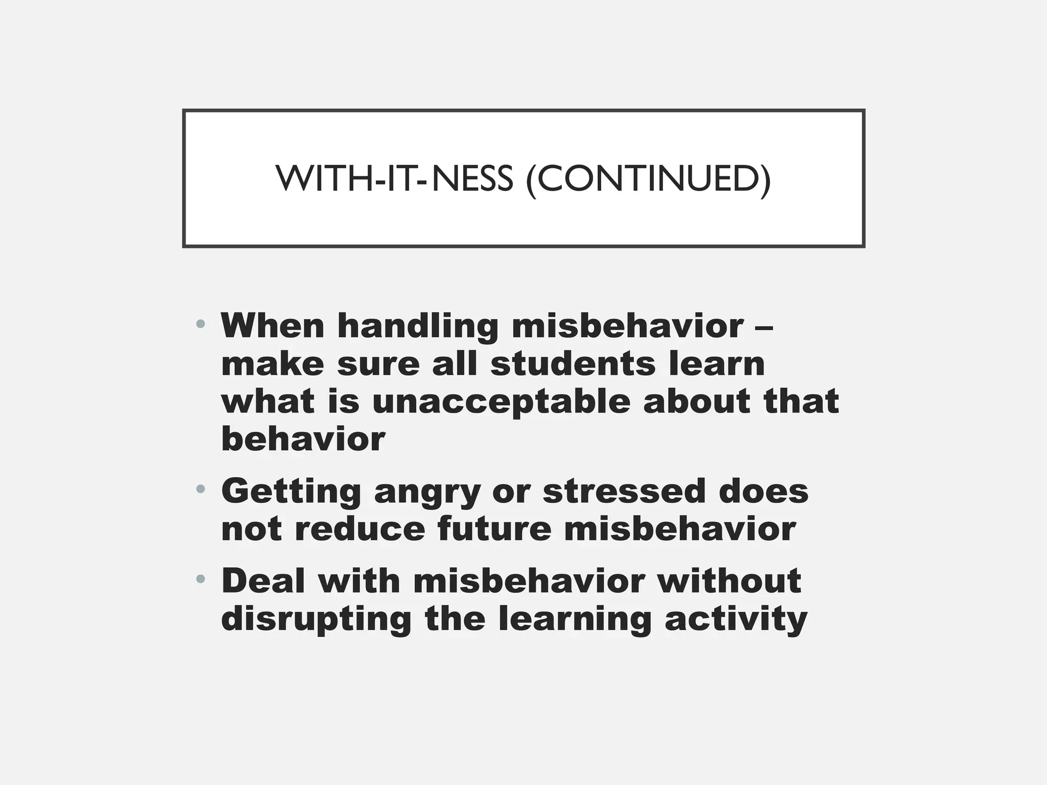 WITH-IT-NESS (CONTINUED)
• When handling misbehavior –
make sure all students learn
what is unacceptable about that
behavior
• Getting angry or stressed does
not reduce future misbehavior
• Deal with misbehavior without
disrupting the learning activity
 