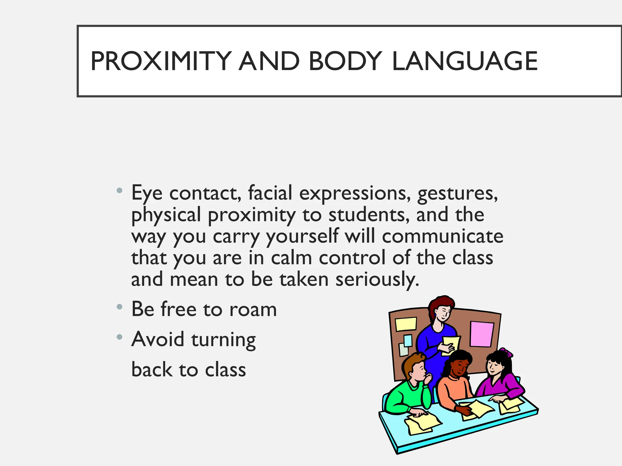 PROXIMITY AND BODY LANGUAGE
• Eye contact, facial expressions, gestures,
physical proximity to students, and the
way you carry yourself will communicate
that you are in calm control of the class
and mean to be taken seriously.
• Be free to roam
• Avoid turning
back to class
 