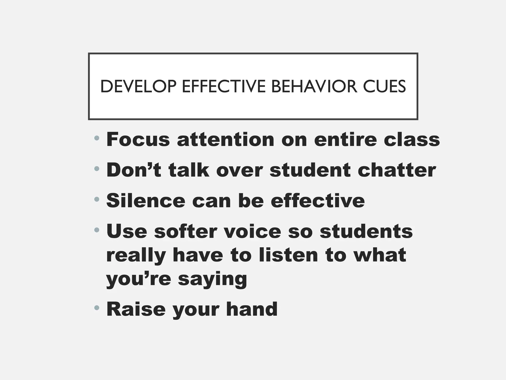 DEVELOP EFFECTIVE BEHAVIOR CUES
• Focus attention on entire class
• Don’t talk over student chatter
• Silence can be effective
• Use softer voice so students
really have to listen to what
you’re saying
• Raise your hand
 