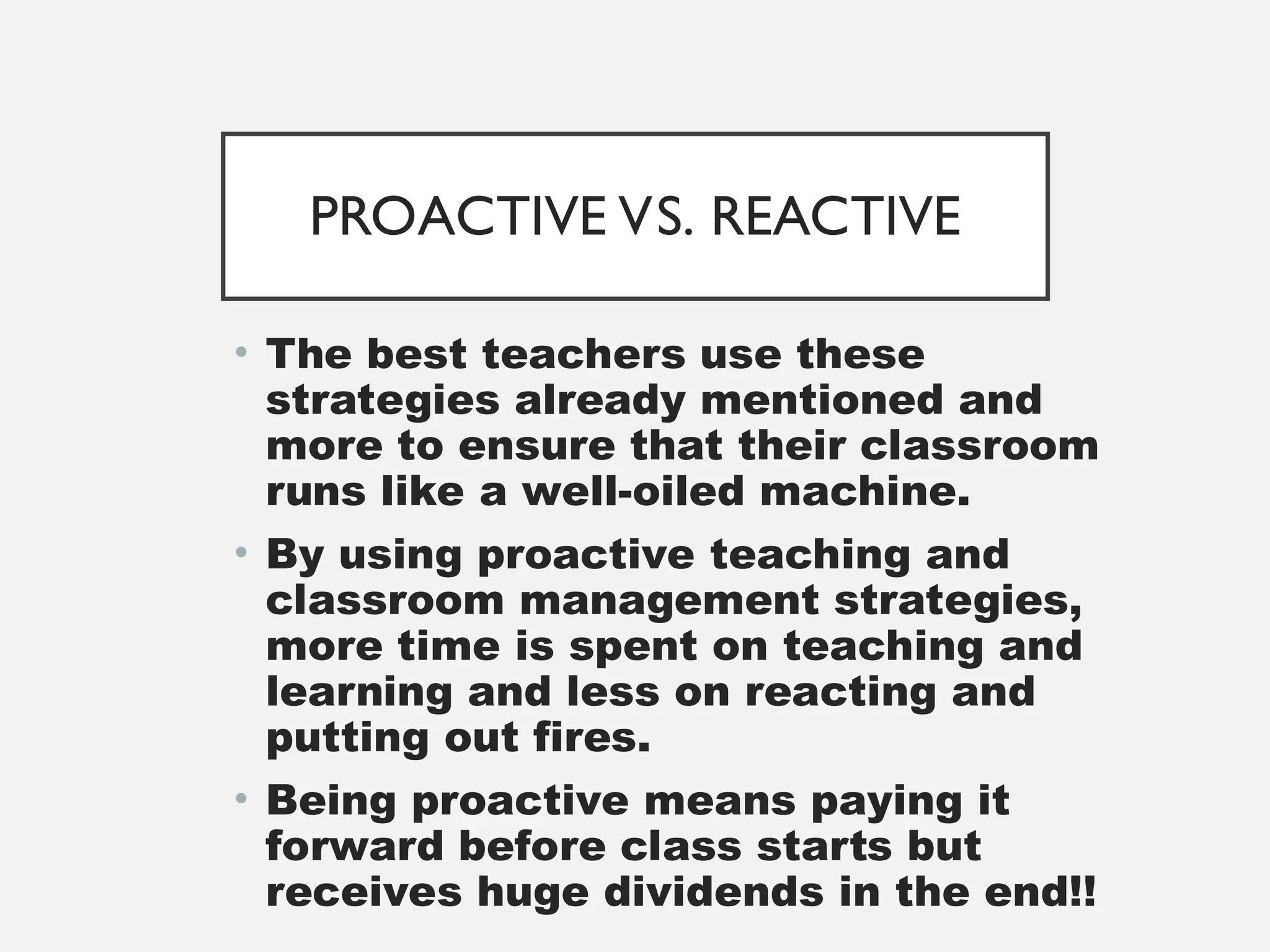PROACTIVE VS. REACTIVE
• The best teachers use these
strategies already mentioned and
more to ensure that their classroom
runs like a well-oiled machine.
• By using proactive teaching and
classroom management strategies,
more time is spent on teaching and
learning and less on reacting and
putting out fires.
• Being proactive means paying it
forward before class starts but
receives huge dividends in the end!!
 