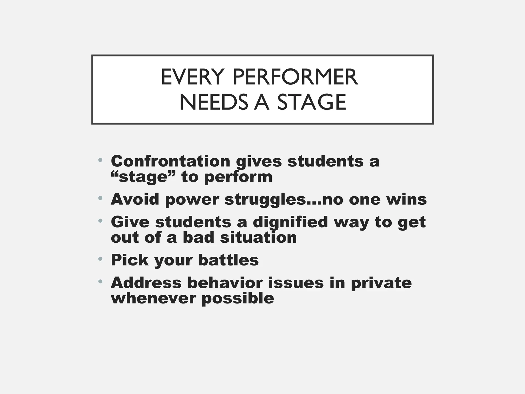 EVERY PERFORMER
NEEDS A STAGE
• Confrontation gives students a
“stage” to perform
• Avoid power struggles…no one wins
• Give students a dignified way to get
out of a bad situation
• Pick your battles
• Address behavior issues in private
whenever possible
 