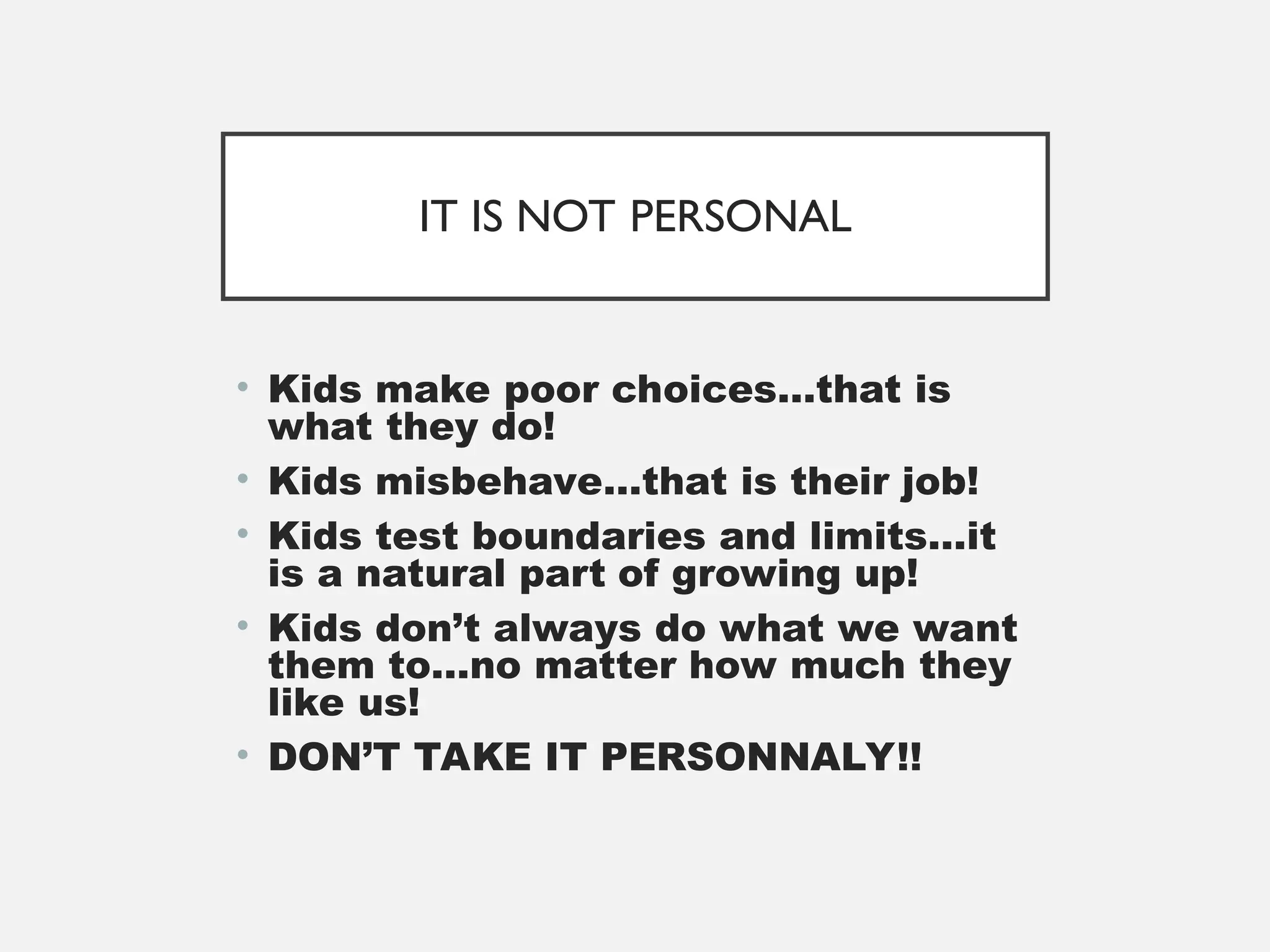 IT IS NOT PERSONAL
• Kids make poor choices…that is
what they do!
• Kids misbehave…that is their job!
• Kids test boundaries and limits…it
is a natural part of growing up!
• Kids don’t always do what we want
them to…no matter how much they
like us!
• DON’T TAKE IT PERSONNALY!!
 