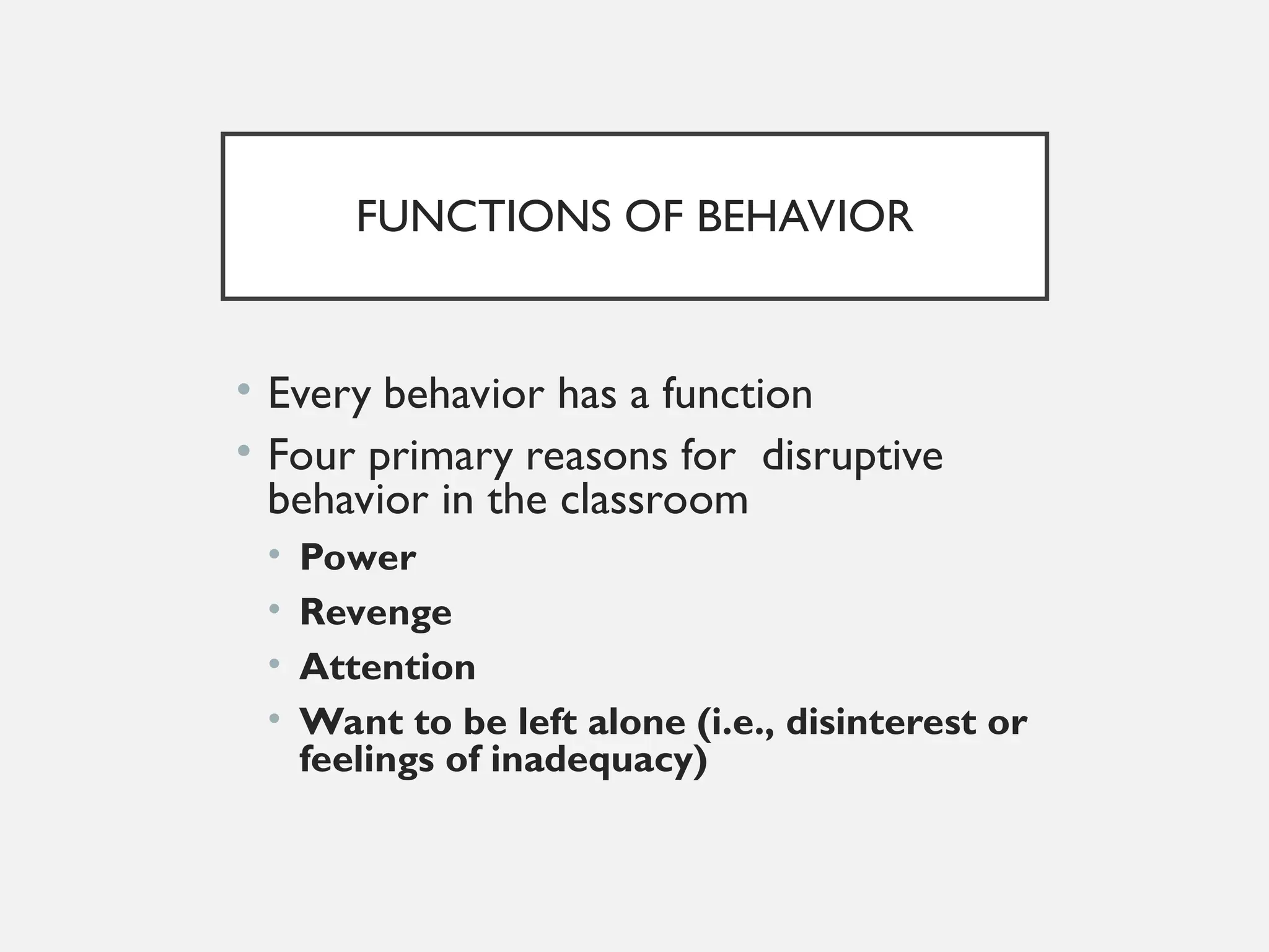 FUNCTIONS OF BEHAVIOR
• Every behavior has a function
• Four primary reasons for disruptive
behavior in the classroom
• Power
• Revenge
• Attention
• Want to be left alone (i.e., disinterest or
feelings of inadequacy)
 