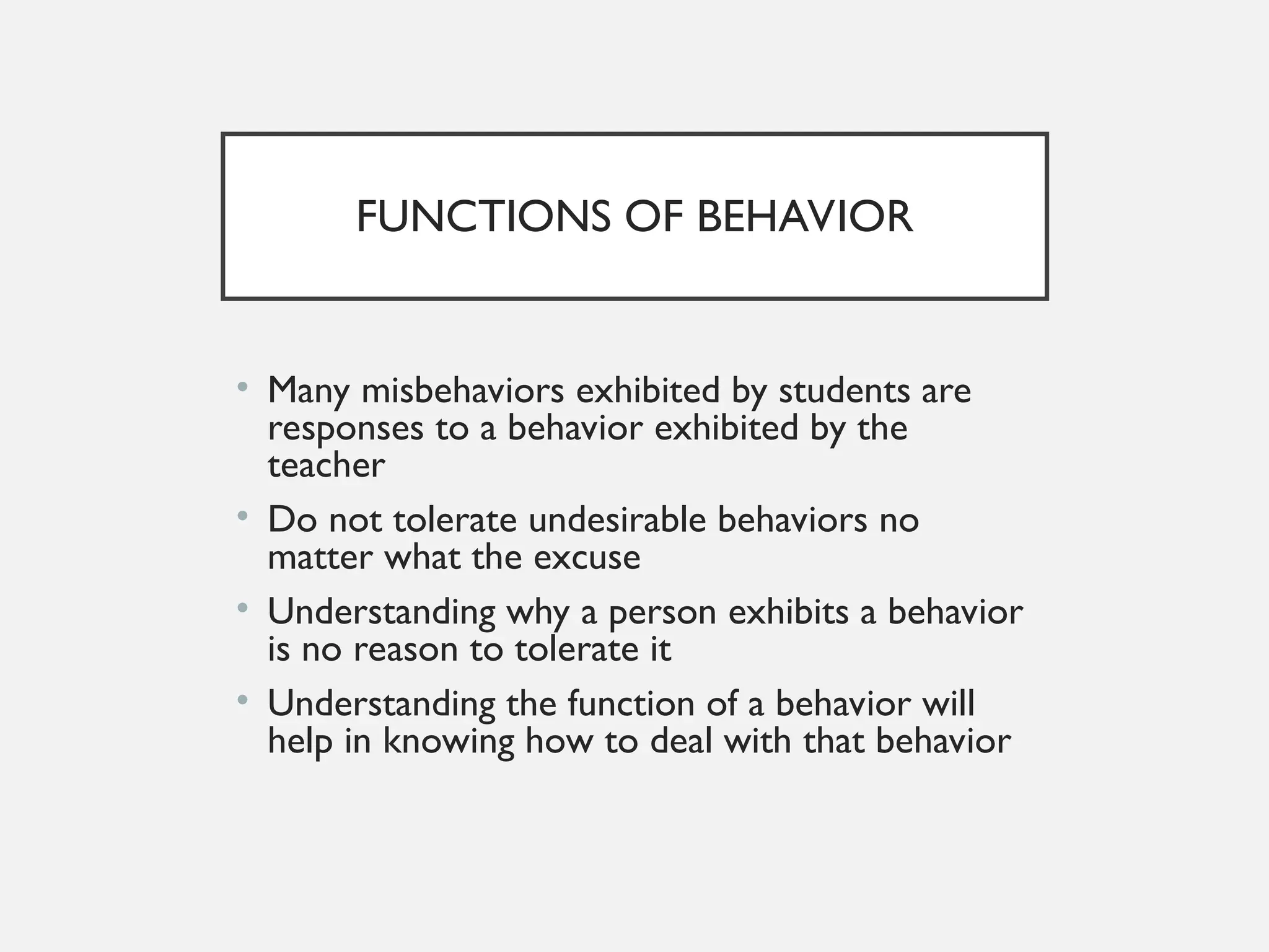 FUNCTIONS OF BEHAVIOR
• Many misbehaviors exhibited by students are
responses to a behavior exhibited by the
teacher
• Do not tolerate undesirable behaviors no
matter what the excuse
• Understanding why a person exhibits a behavior
is no reason to tolerate it
• Understanding the function of a behavior will
help in knowing how to deal with that behavior
 