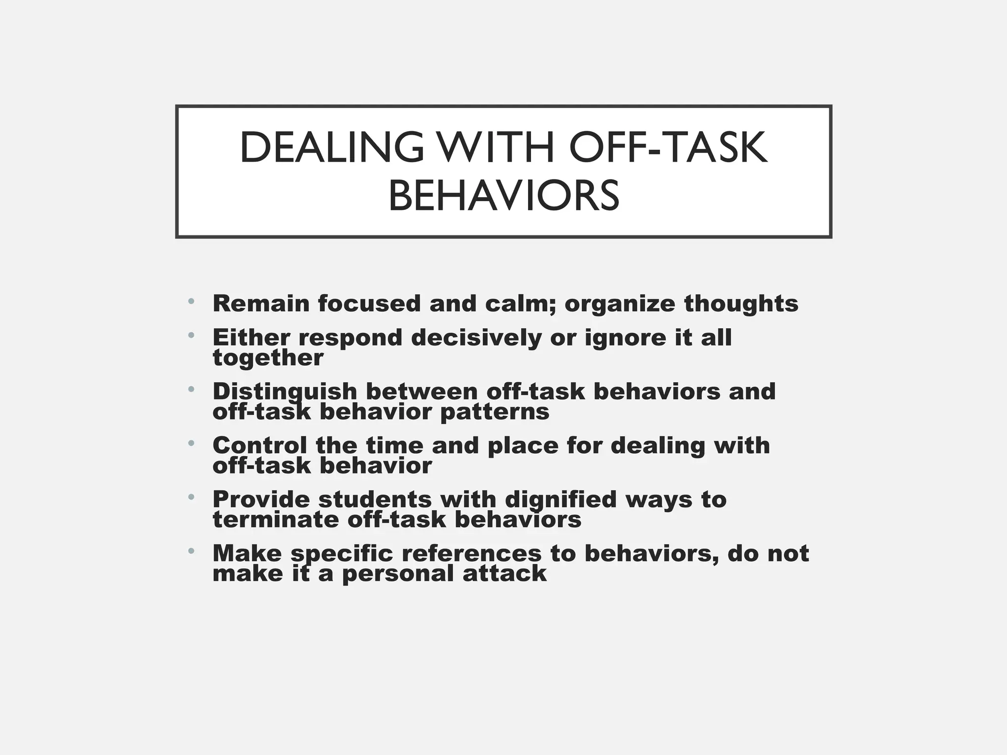 DEALING WITH OFF-TASK
BEHAVIORS
• Remain focused and calm; organize thoughts
• Either respond decisively or ignore it all
together
• Distinguish between off-task behaviors and
off-task behavior patterns
• Control the time and place for dealing with
off-task behavior
• Provide students with dignified ways to
terminate off-task behaviors
• Make specific references to behaviors, do not
make it a personal attack
 