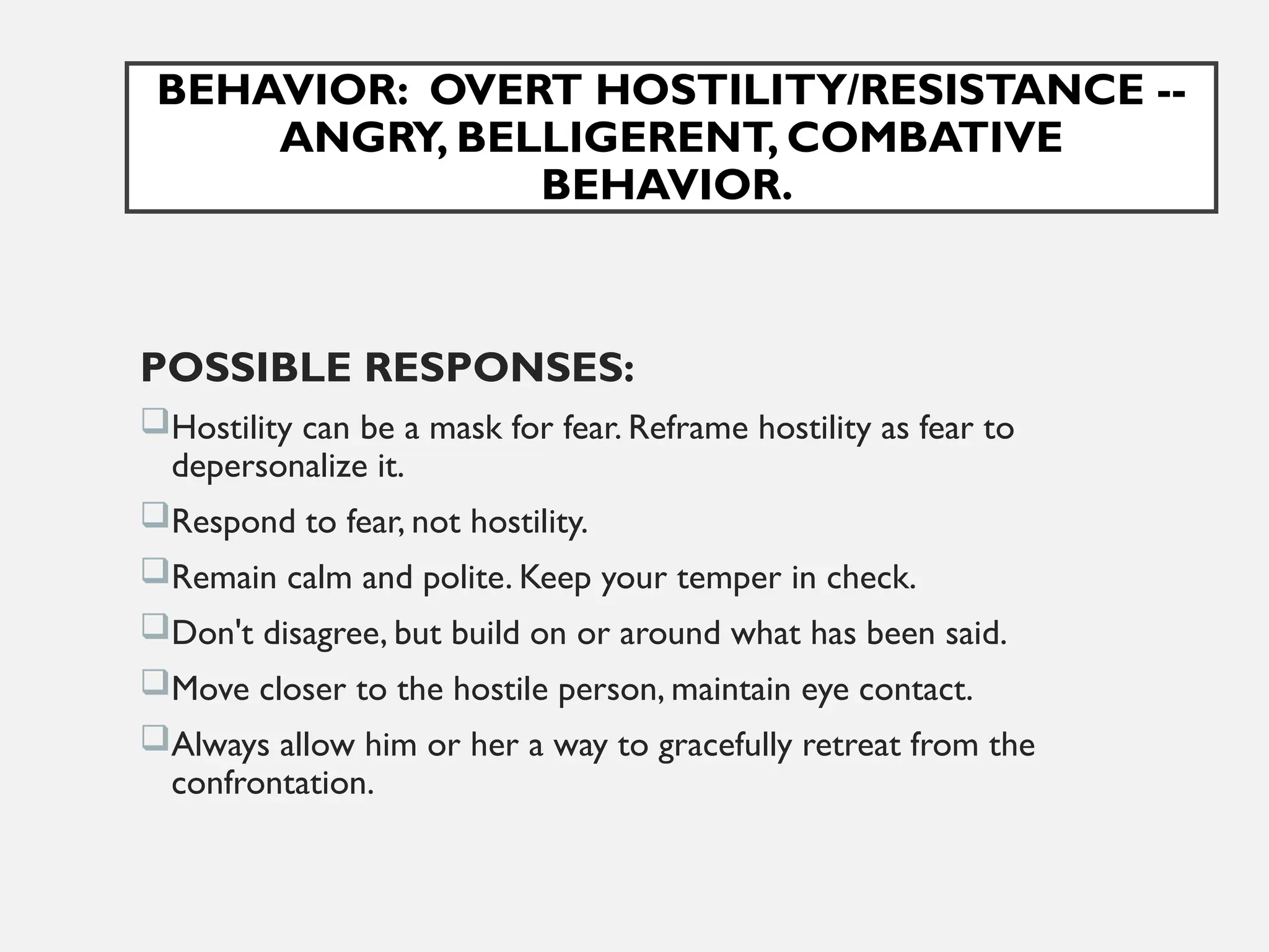 BEHAVIOR: OVERT HOSTILITY/RESISTANCE --
ANGRY, BELLIGERENT, COMBATIVE
BEHAVIOR.
POSSIBLE RESPONSES:
Hostility can be a mask for fear. Reframe hostility as fear to
depersonalize it.
Respond to fear, not hostility.
Remain calm and polite. Keep your temper in check.
Don't disagree, but build on or around what has been said.
Move closer to the hostile person, maintain eye contact.
Always allow him or her a way to gracefully retreat from the
confrontation.
 