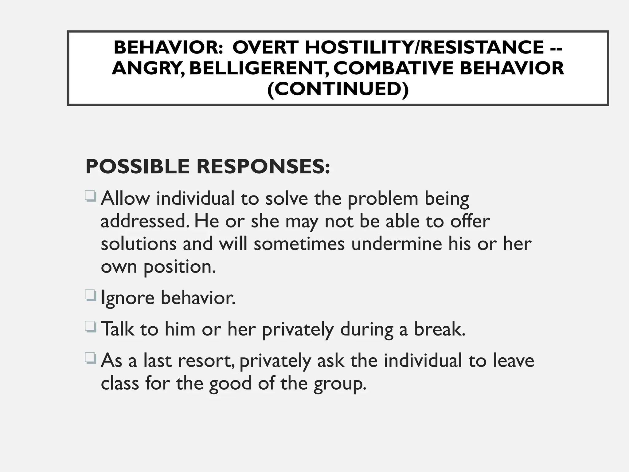 BEHAVIOR: OVERT HOSTILITY/RESISTANCE --
ANGRY, BELLIGERENT, COMBATIVE BEHAVIOR
(CONTINUED)
POSSIBLE RESPONSES:
 Allow individual to solve the problem being
addressed. He or she may not be able to offer
solutions and will sometimes undermine his or her
own position.
 Ignore behavior.
 Talk to him or her privately during a break.
 As a last resort, privately ask the individual to leave
class for the good of the group.
 