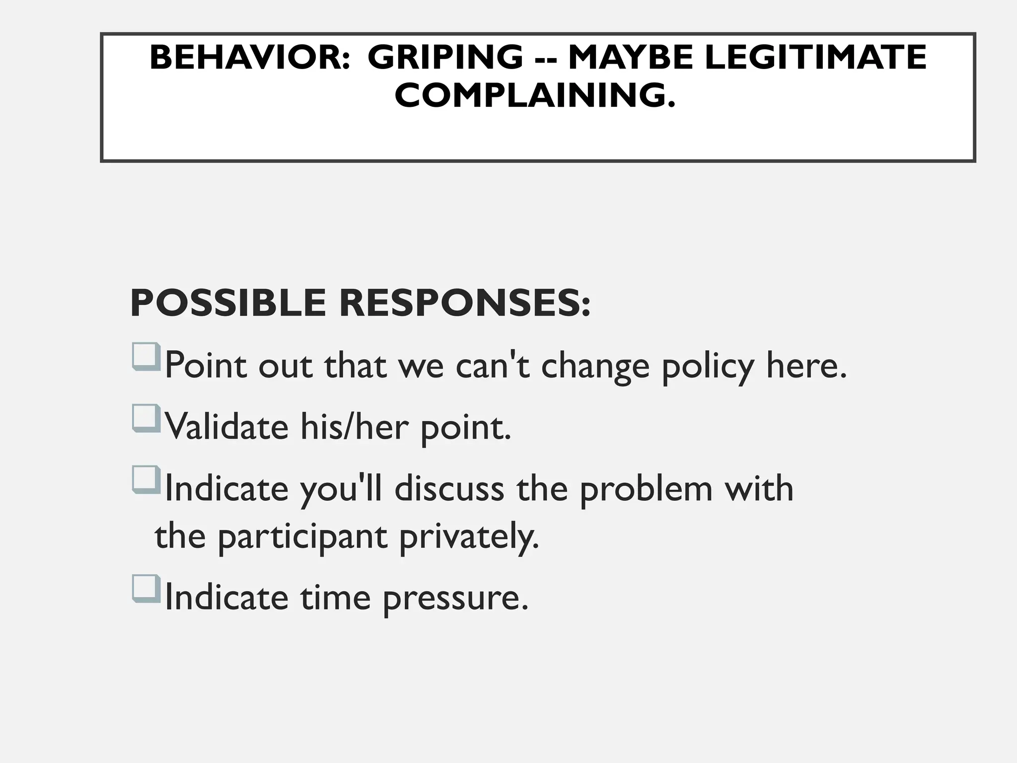 BEHAVIOR: GRIPING -- MAYBE LEGITIMATE
COMPLAINING.
POSSIBLE RESPONSES:
Point out that we can't change policy here.
Validate his/her point.
Indicate you'll discuss the problem with
the participant privately.
Indicate time pressure.
 