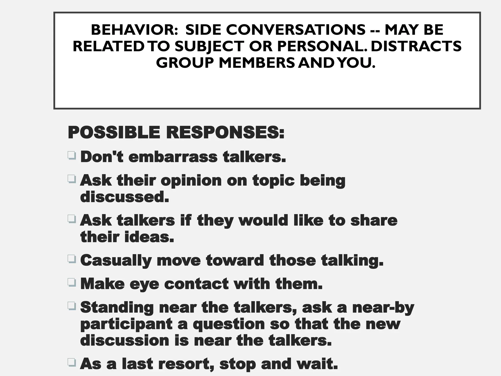 BEHAVIOR: SIDE CONVERSATIONS -- MAY BE
RELATEDTO SUBJECT OR PERSONAL. DISTRACTS
GROUP MEMBERS ANDYOU.
POSSIBLE RESPONSES:
 Don't embarrass talkers.
 Ask their opinion on topic being
discussed.
 Ask talkers if they would like to share
their ideas.
 Casually move toward those talking.
 Make eye contact with them.
 Standing near the talkers, ask a near-by
participant a question so that the new
discussion is near the talkers.
 As a last resort, stop and wait.
 