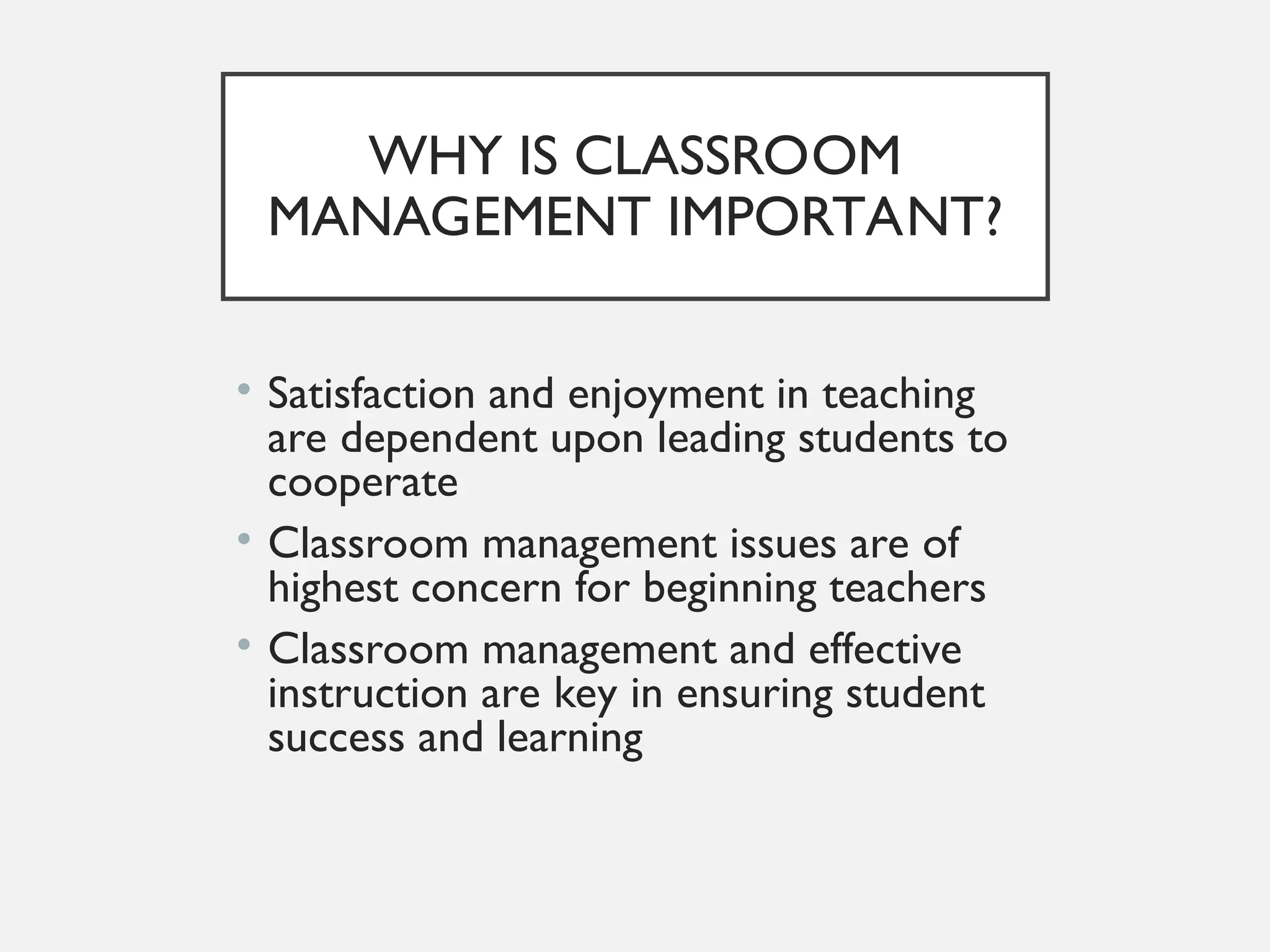 WHY IS CLASSROOM
MANAGEMENT IMPORTANT?
• Satisfaction and enjoyment in teaching
are dependent upon leading students to
cooperate
• Classroom management issues are of
highest concern for beginning teachers
• Classroom management and effective
instruction are key in ensuring student
success and learning
 