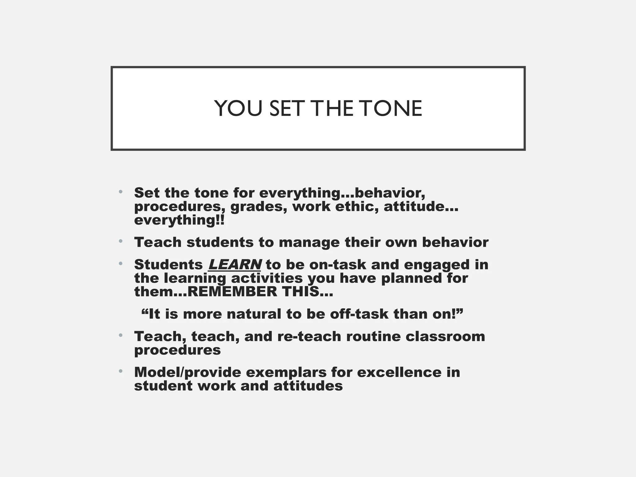 YOU SET THE TONE
• Set the tone for everything…behavior,
procedures, grades, work ethic, attitude…
everything!!
• Teach students to manage their own behavior
• Students LEARN to be on-task and engaged in
the learning activities you have planned for
them…REMEMBER THIS…
“It is more natural to be off-task than on!”
• Teach, teach, and re-teach routine classroom
procedures
• Model/provide exemplars for excellence in
student work and attitudes
 