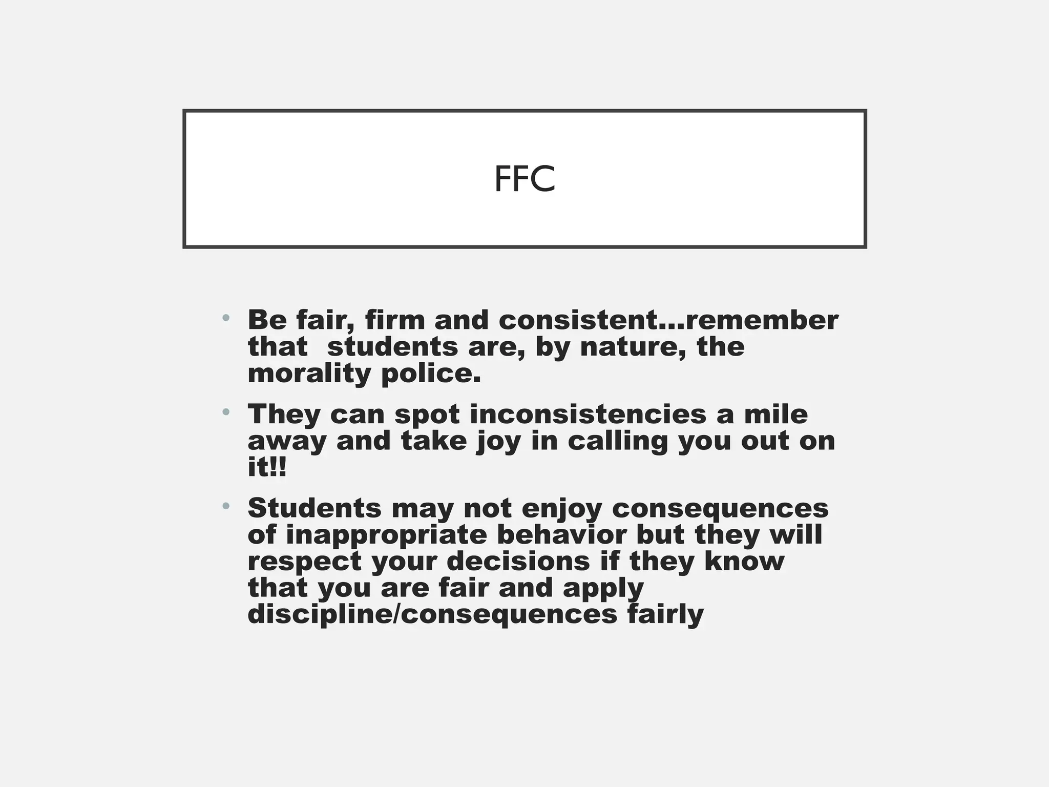 FFC
• Be fair, firm and consistent…remember
that students are, by nature, the
morality police.
• They can spot inconsistencies a mile
away and take joy in calling you out on
it!!
• Students may not enjoy consequences
of inappropriate behavior but they will
respect your decisions if they know
that you are fair and apply
discipline/consequences fairly
 