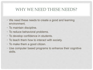 WHY WE NEED THESE NEEDS?
• We need these needs to create a good and learning
environment.
• To maintain discipline.
• To reduce behavioral problems.
• To develop confidence in students.
• To teach them how to interact with society.
• To make them a good citizen.
• Use computer based programs to enhance their cognitive
skills.
 