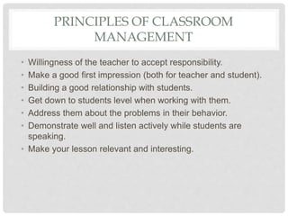 PRINCIPLES OF CLASSROOM
MANAGEMENT
• Willingness of the teacher to accept responsibility.
• Make a good first impression (both for teacher and student).
• Building a good relationship with students.
• Get down to students level when working with them.
• Address them about the problems in their behavior.
• Demonstrate well and listen actively while students are
speaking.
• Make your lesson relevant and interesting.
 