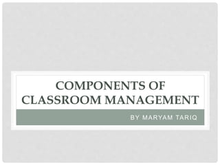 COMPONENTS OF
CLASSROOM MANAGEMENT
BY MARYAM TARIQ
 