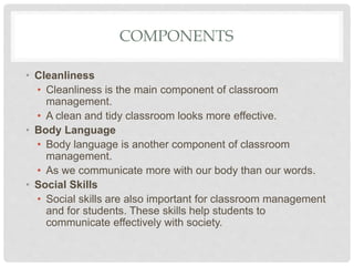 COMPONENTS
• Cleanliness
• Cleanliness is the main component of classroom
management.
• A clean and tidy classroom looks more effective.
• Body Language
• Body language is another component of classroom
management.
• As we communicate more with our body than our words.
• Social Skills
• Social skills are also important for classroom management
and for students. These skills help students to
communicate effectively with society.
 