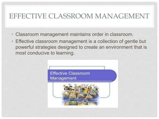 EFFECTIVE CLASSROOM MANAGEMENT
• Classroom management maintains order in classroom.
• Effective classroom management is a collection of gentle but
powerful strategies designed to create an environment that is
most conducive to learning.
 
