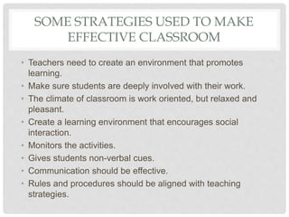 SOME STRATEGIES USED TO MAKE
EFFECTIVE CLASSROOM
• Teachers need to create an environment that promotes
learning.
• Make sure students are deeply involved with their work.
• The climate of classroom is work oriented, but relaxed and
pleasant.
• Create a learning environment that encourages social
interaction.
• Monitors the activities.
• Gives students non-verbal cues.
• Communication should be effective.
• Rules and procedures should be aligned with teaching
strategies.
 