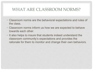 WHAT ARE CLASSROOM NORMS?
• Classroom norms are the behavioral expectations and rules of
the class.
• Classroom norms inform us how we are expected to behave
towards each other.
• It also helps to insure that students indeed understand the
classroom community’s expectations and provides the
rationale for them to monitor and change their own behaviors.
 
