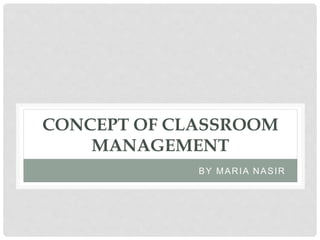 CONCEPT OF CLASSROOM
MANAGEMENT
BY MARIA NASIR
 