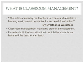 WHAT IS CLASSROOM MANAGEMENT?
• “The actions taken by the teachers to create and maintain a
learning environment conducive for successful instruction”.
By Evertson & Weinstein
• Classroom management maintains order in the classroom.
• It creates both the best situation in which the students can
learn and the teacher can teach.
 