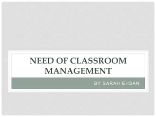 NEED OF CLASSROOM
MANAGEMENT
BY SARAH EHSAN
 