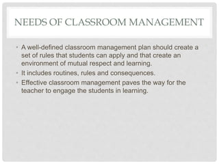 NEEDS OF CLASSROOM MANAGEMENT
• A well-defined classroom management plan should create a
set of rules that students can apply and that create an
environment of mutual respect and learning.
• It includes routines, rules and consequences.
• Effective classroom management paves the way for the
teacher to engage the students in learning.
 