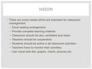 NEEDS
• There are some needs which are important for classroom
management.
• Good seating arrangement.
• Provide complete learning material.
• Classroom should be airy, ventilated and clean.
• Teachers should be cooperative.
• Students should be active in all classroom activities.
• Teachers have to monitor their activities.
• Use visual aids like; graphs, charts, pictures etc.
 