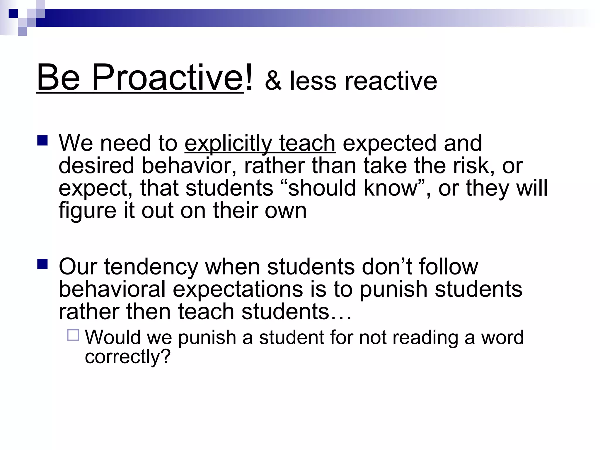 Be Proactive! & less reactive
 We need to explicitly teach expected and
desired behavior, rather than take the risk, or
expect, that students “should know”, or they will
figure it out on their own
 Our tendency when students don’t follow
behavioral expectations is to punish students
rather then teach students…
 Would we punish a student for not reading a word
correctly?
 