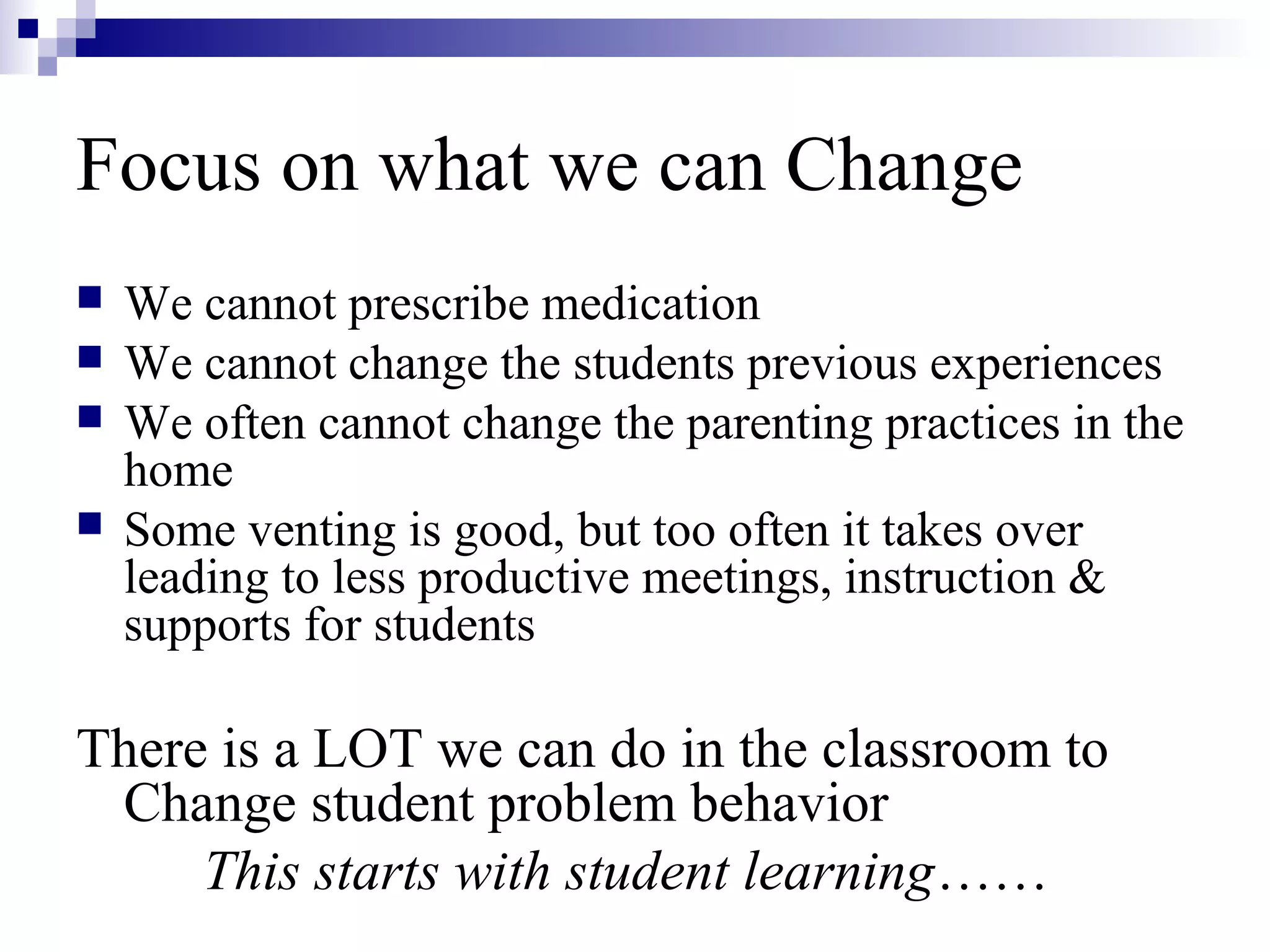 Focus on what we can Change
 We cannot prescribe medication
 We cannot change the students previous experiences
 We often cannot change the parenting practices in the
home
 Some venting is good, but too often it takes over
leading to less productive meetings, instruction &
supports for students
There is a LOT we can do in the classroom to
Change student problem behavior
This starts with student learning……
 