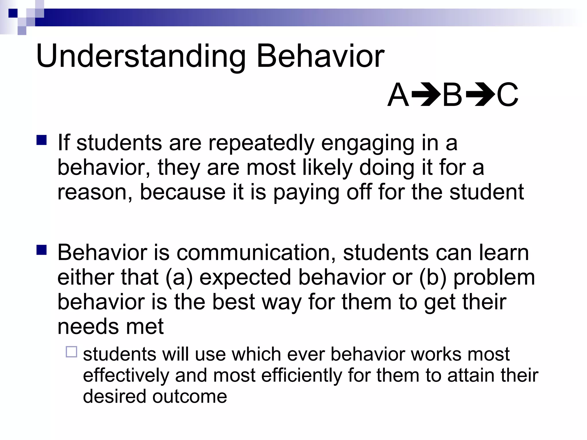 Understanding Behavior
ABC
 If students are repeatedly engaging in a
behavior, they are most likely doing it for a
reason, because it is paying off for the student
 Behavior is communication, students can learn
either that (a) expected behavior or (b) problem
behavior is the best way for them to get their
needs met
 students will use which ever behavior works most
effectively and most efficiently for them to attain their
desired outcome
 