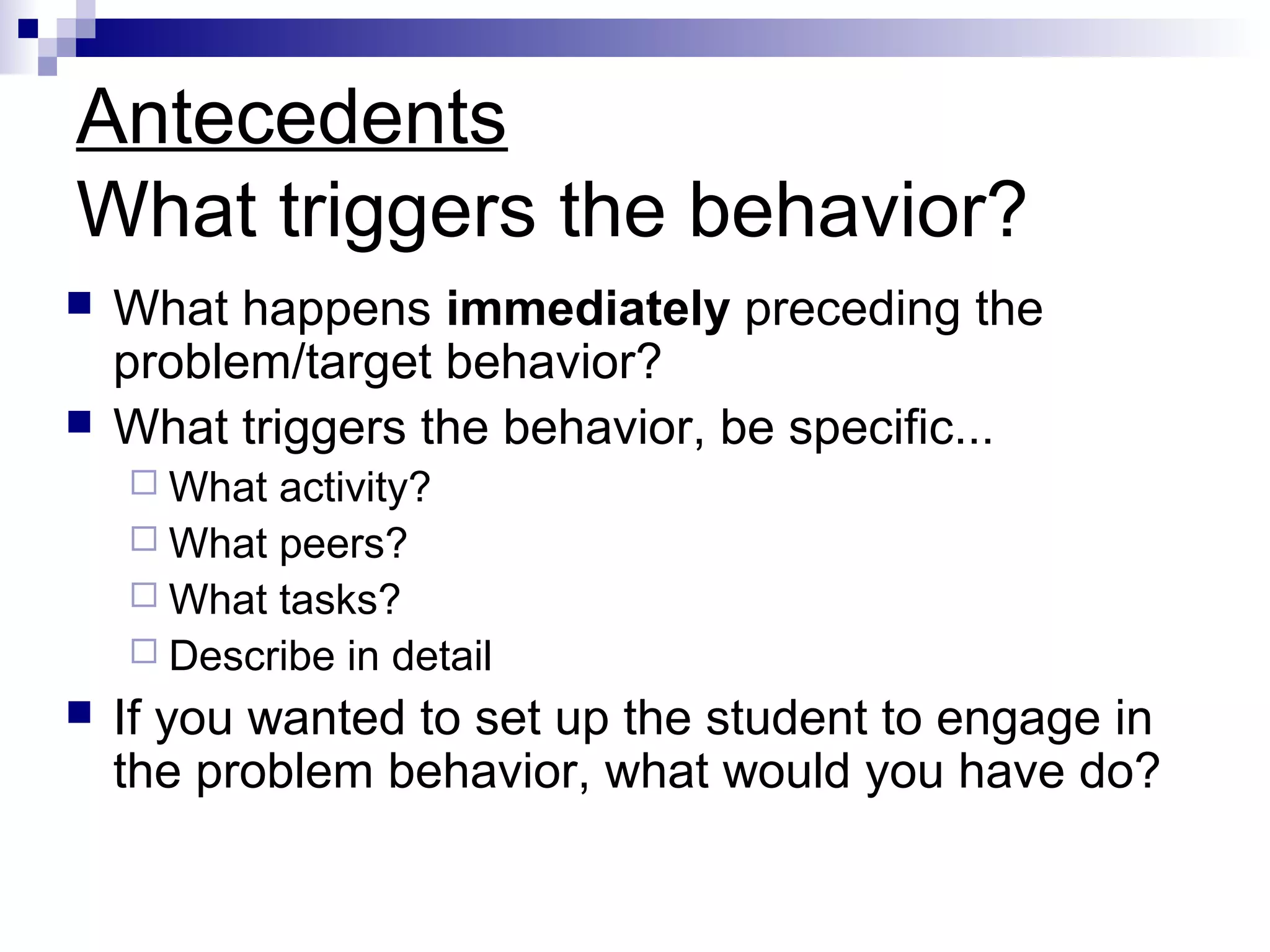 Antecedents
What triggers the behavior?
 What happens immediately preceding the
problem/target behavior?
 What triggers the behavior, be specific...
 What activity?
 What peers?
 What tasks?
 Describe in detail
 If you wanted to set up the student to engage in
the problem behavior, what would you have do?
 