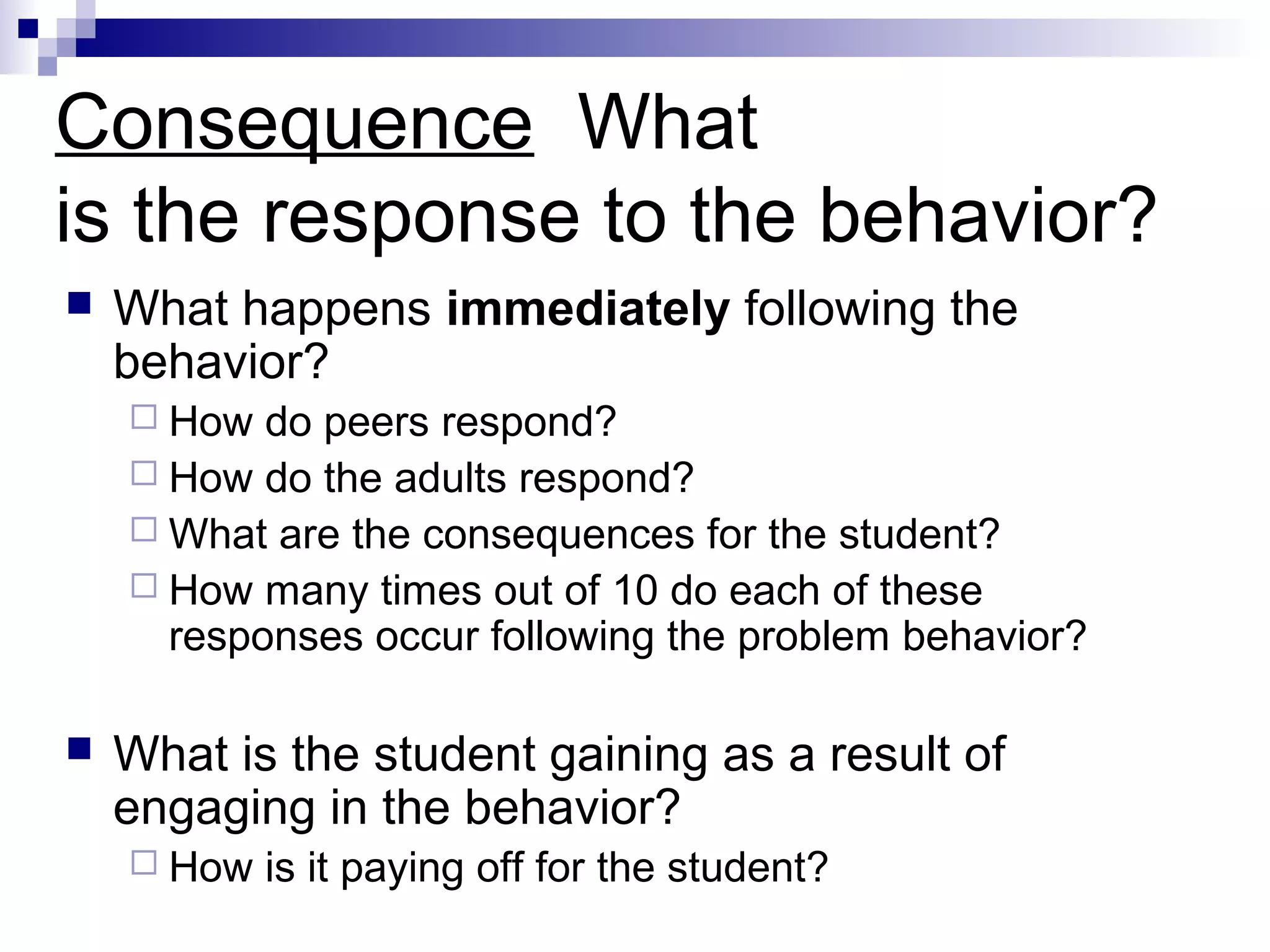 Consequence What
is the response to the behavior?
 What happens immediately following the
behavior?
 How do peers respond?
 How do the adults respond?
 What are the consequences for the student?
 How many times out of 10 do each of these
responses occur following the problem behavior?
 What is the student gaining as a result of
engaging in the behavior?
 How is it paying off for the student?
 