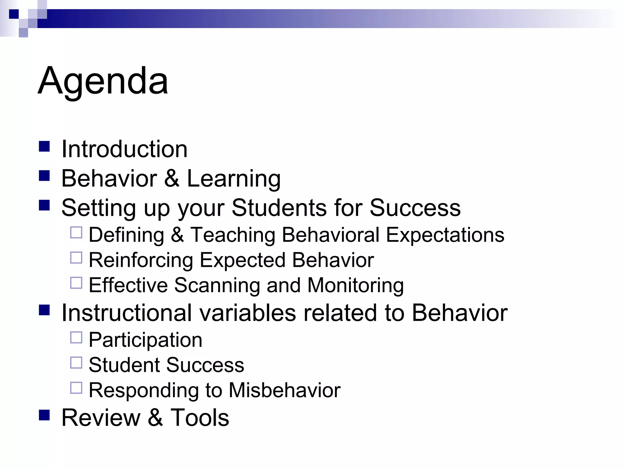 Agenda
 Introduction
 Behavior & Learning
 Setting up your Students for Success
 Defining & Teaching Behavioral Expectations
 Reinforcing Expected Behavior
 Effective Scanning and Monitoring
 Instructional variables related to Behavior
 Participation
 Student Success
 Responding to Misbehavior
 Review & Tools
 