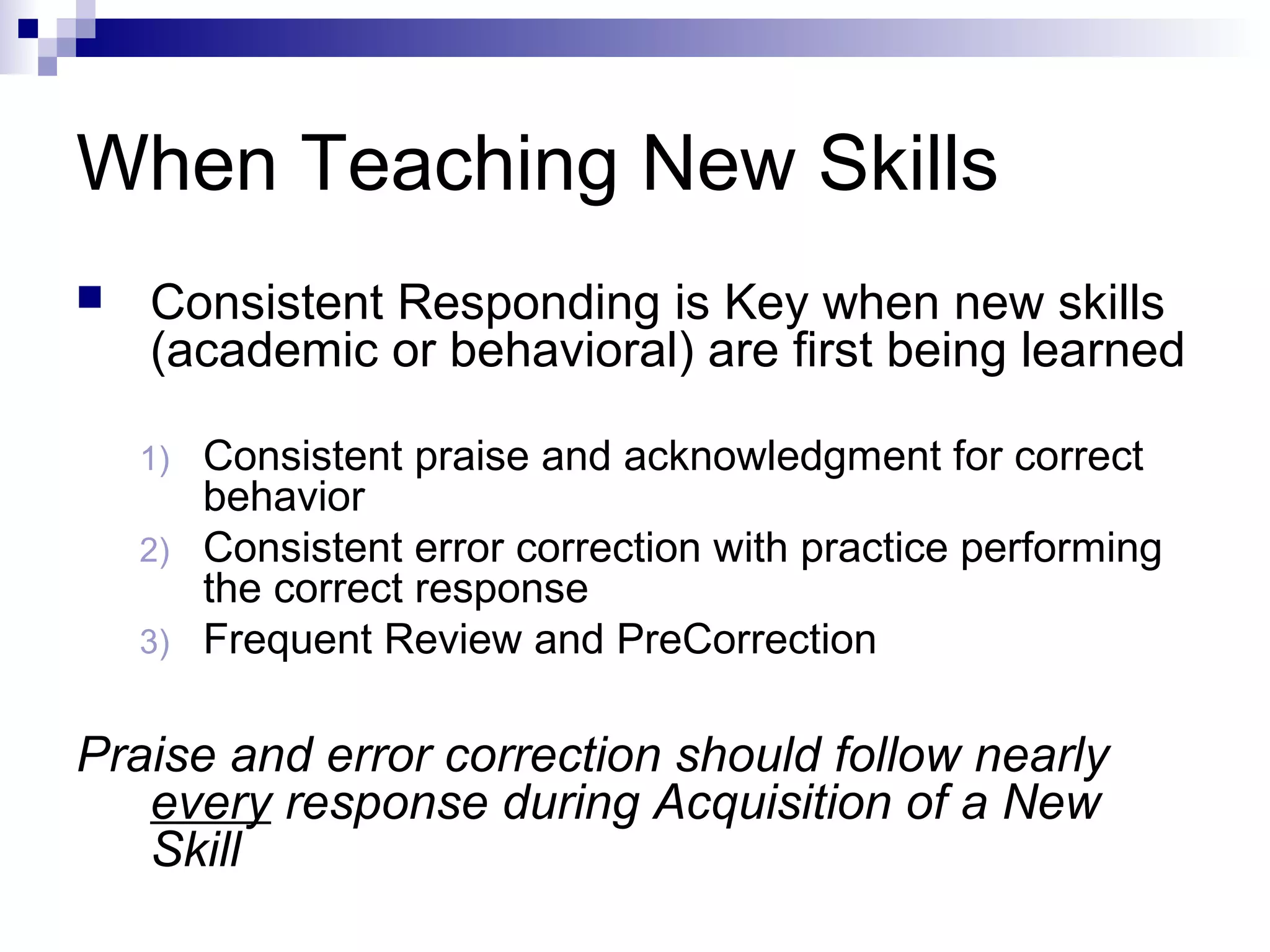 When Teaching New Skills
 Consistent Responding is Key when new skills
(academic or behavioral) are first being learned
1) Consistent praise and acknowledgment for correct
behavior
2) Consistent error correction with practice performing
the correct response
3) Frequent Review and PreCorrection
Praise and error correction should follow nearly
every response during Acquisition of a New
Skill
 