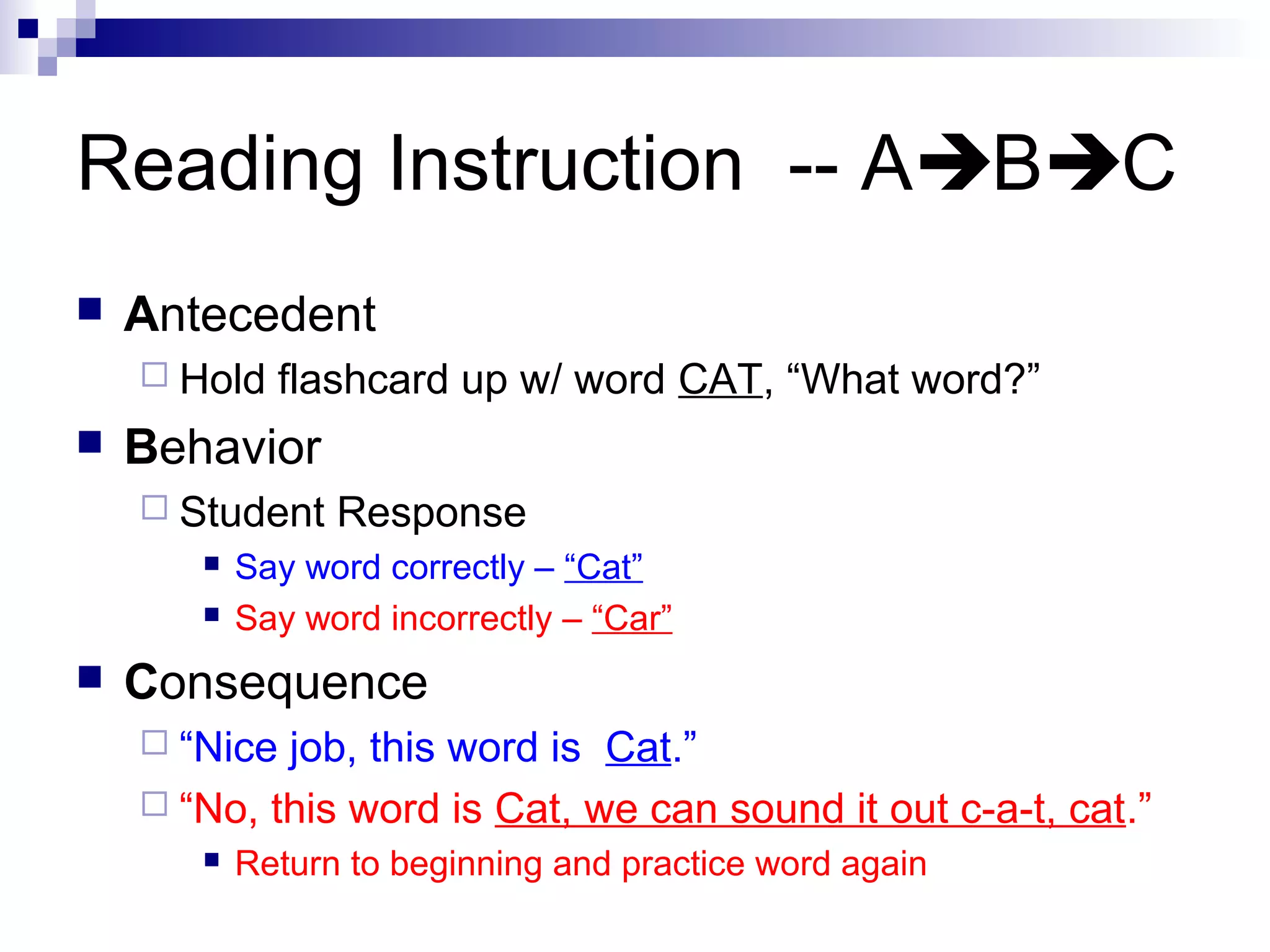 Reading Instruction -- ABC
 Antecedent
 Hold flashcard up w/ word CAT, “What word?”
 Behavior
 Student Response
 Say word correctly – “Cat”
 Say word incorrectly – “Car”
 Consequence
 “Nice job, this word is Cat.”
 “No, this word is Cat, we can sound it out c-a-t, cat.”
 Return to beginning and practice word again
 