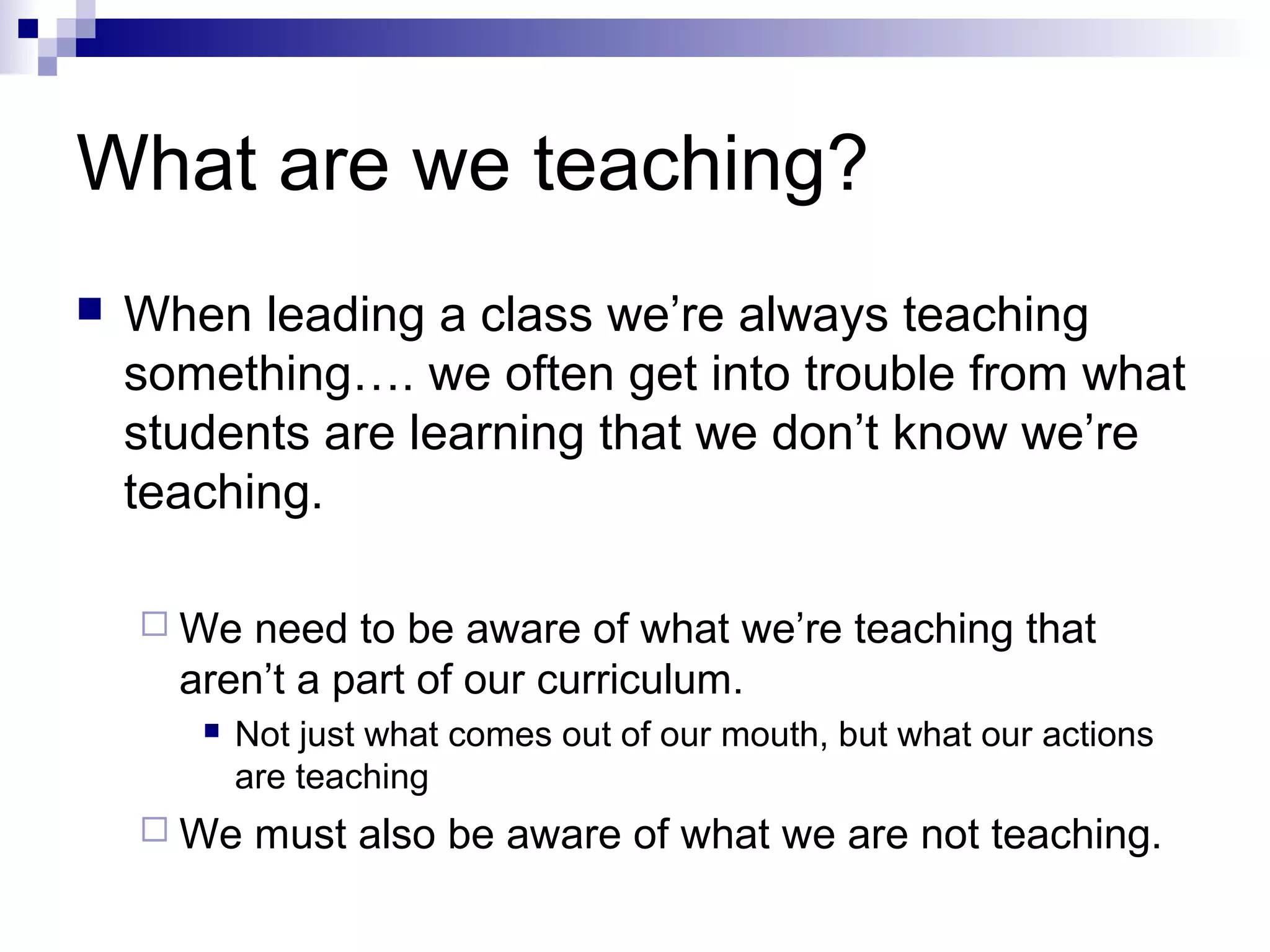 What are we teaching?
 When leading a class we’re always teaching
something…. we often get into trouble from what
students are learning that we don’t know we’re
teaching.
 We need to be aware of what we’re teaching that
aren’t a part of our curriculum.
 Not just what comes out of our mouth, but what our actions
are teaching
 We must also be aware of what we are not teaching.
 