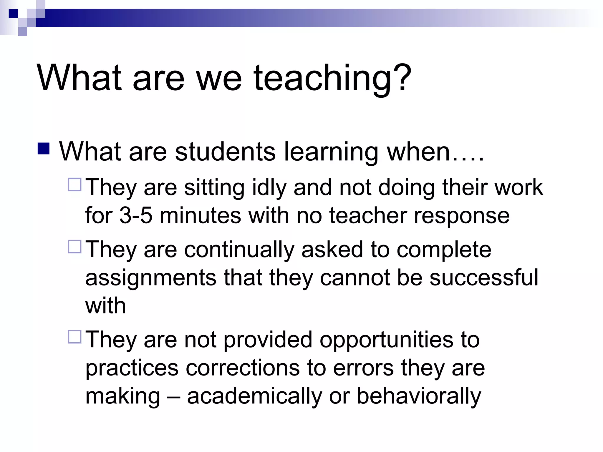What are we teaching?
 What are students learning when….
They are sitting idly and not doing their work
for 3-5 minutes with no teacher response
They are continually asked to complete
assignments that they cannot be successful
with
They are not provided opportunities to
practices corrections to errors they are
making – academically or behaviorally
 