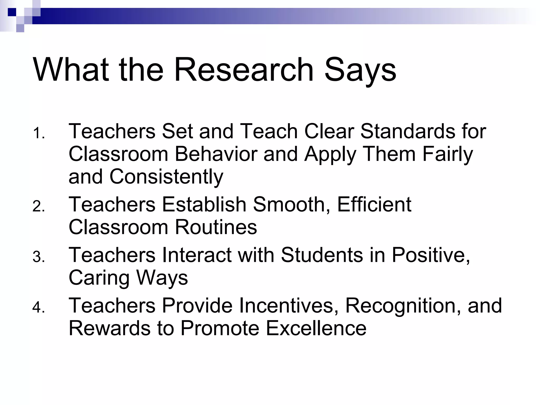 What the Research Says
1. Teachers Set and Teach Clear Standards for
Classroom Behavior and Apply Them Fairly
and Consistently
2. Teachers Establish Smooth, Efficient
Classroom Routines
3. Teachers Interact with Students in Positive,
Caring Ways
4. Teachers Provide Incentives, Recognition, and
Rewards to Promote Excellence
 
