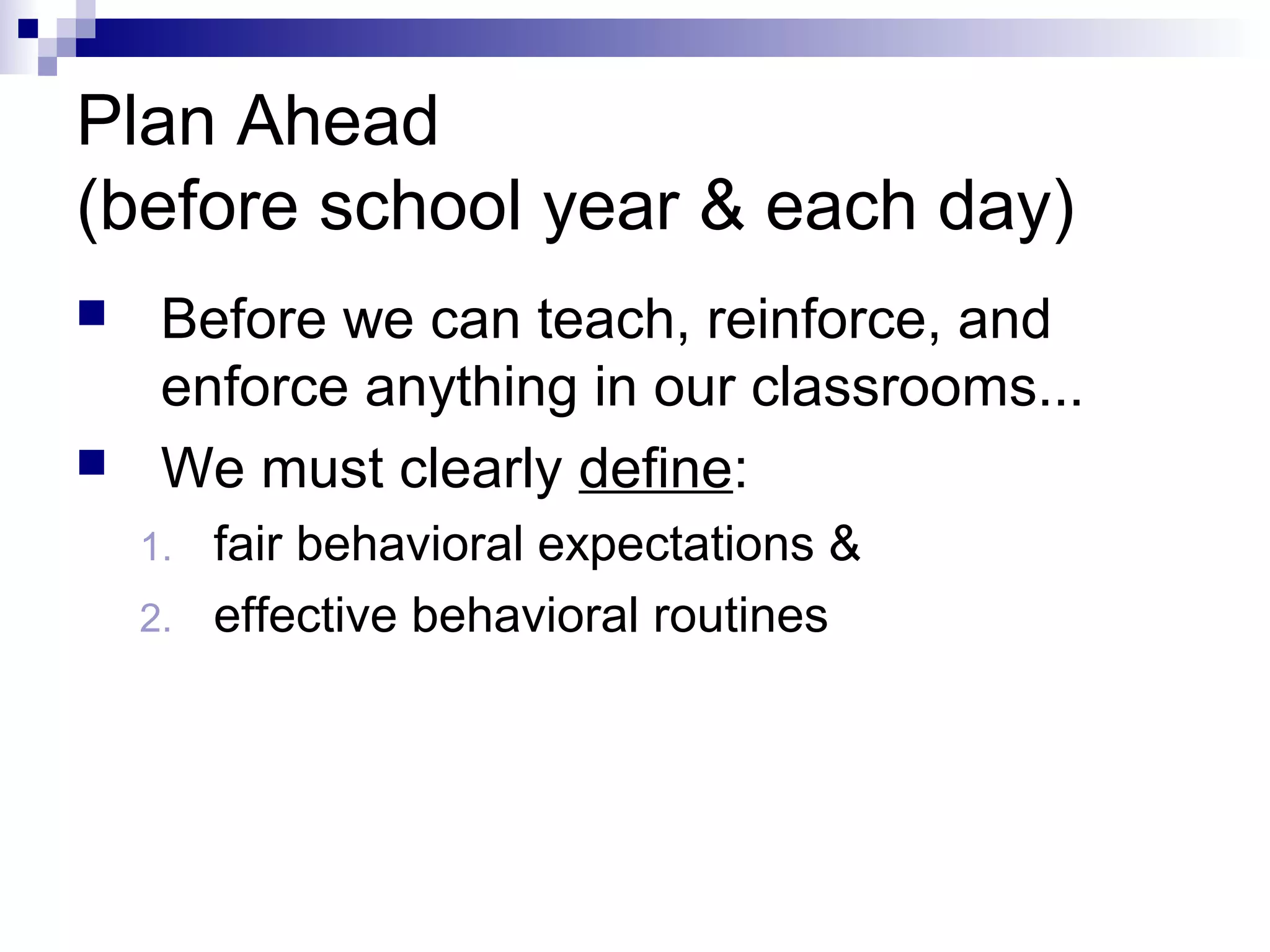 Plan Ahead
(before school year & each day)
 Before we can teach, reinforce, and
enforce anything in our classrooms...
 We must clearly define:
1. fair behavioral expectations &
2. effective behavioral routines
 