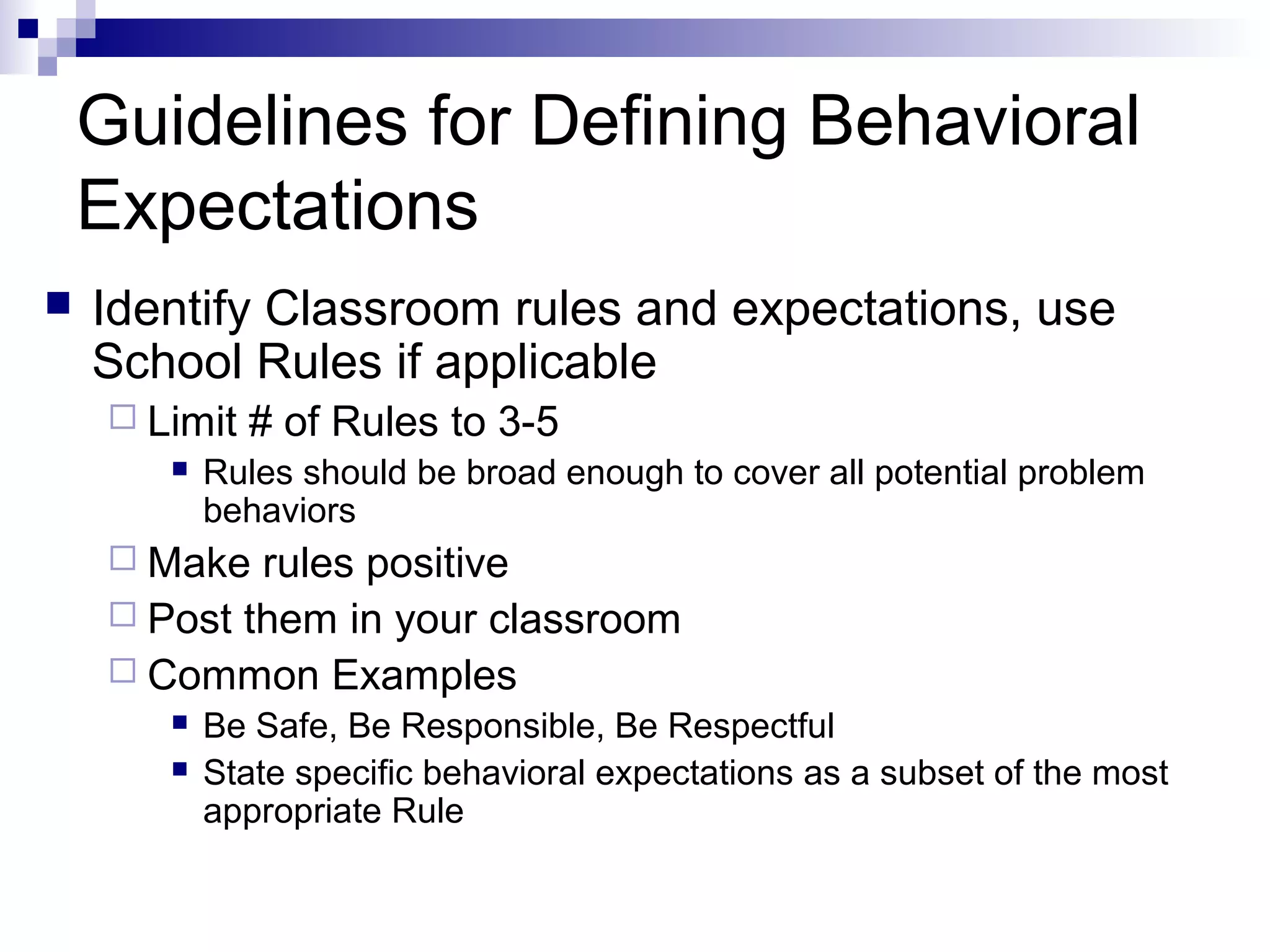 Guidelines for Defining Behavioral
Expectations
 Identify Classroom rules and expectations, use
School Rules if applicable
 Limit # of Rules to 3-5
 Rules should be broad enough to cover all potential problem
behaviors
 Make rules positive
 Post them in your classroom
 Common Examples
 Be Safe, Be Responsible, Be Respectful
 State specific behavioral expectations as a subset of the most
appropriate Rule
 